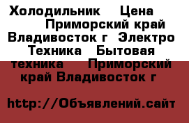 Холодильник. › Цена ­ 17 000 - Приморский край, Владивосток г. Электро-Техника » Бытовая техника   . Приморский край,Владивосток г.